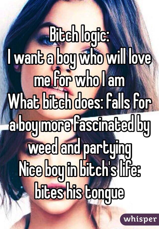 Bitch logic:
I want a boy who will love me for who I am 
What bitch does: falls for a boy more fascinated by weed and partying
Nice boy in bitch's life: bites his tongue 