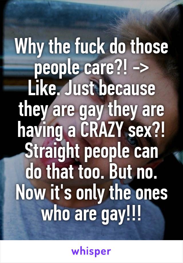 Why the fuck do those people care?! ->
Like. Just because they are gay they are having a CRAZY sex?!
Straight people can do that too. But no. Now it's only the ones who are gay!!!
