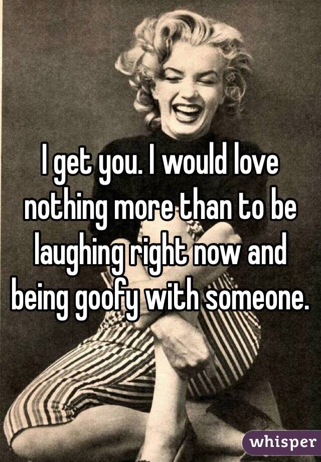 I get you. I would love nothing more than to be laughing right now and being goofy with someone. 