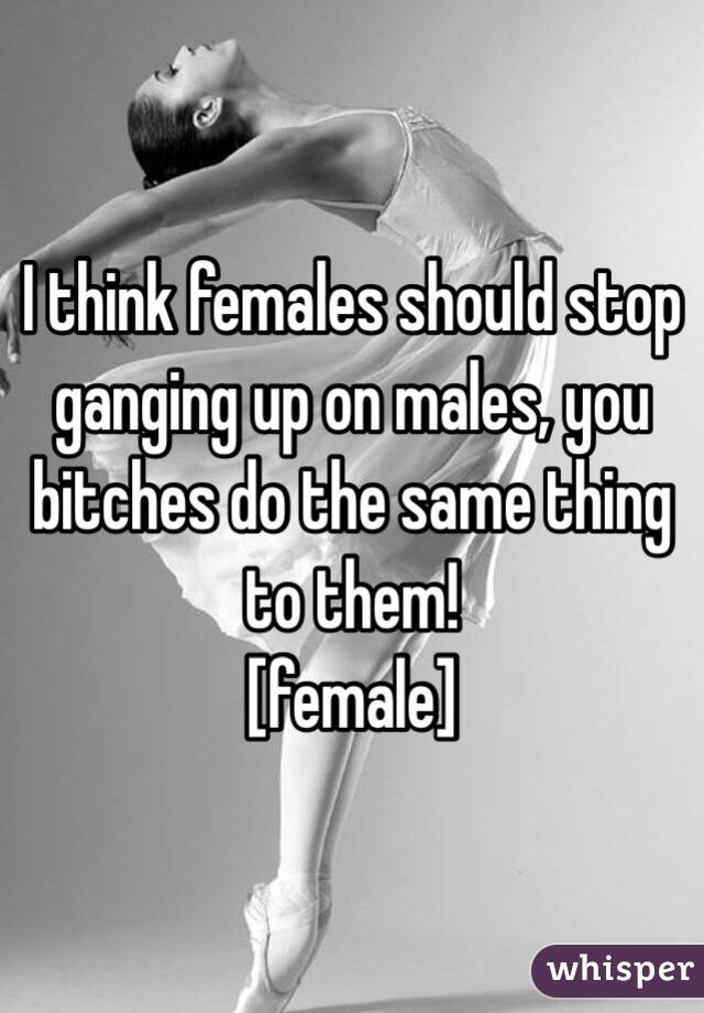 I think females should stop ganging up on males, you bitches do the same thing to them! 
[female]