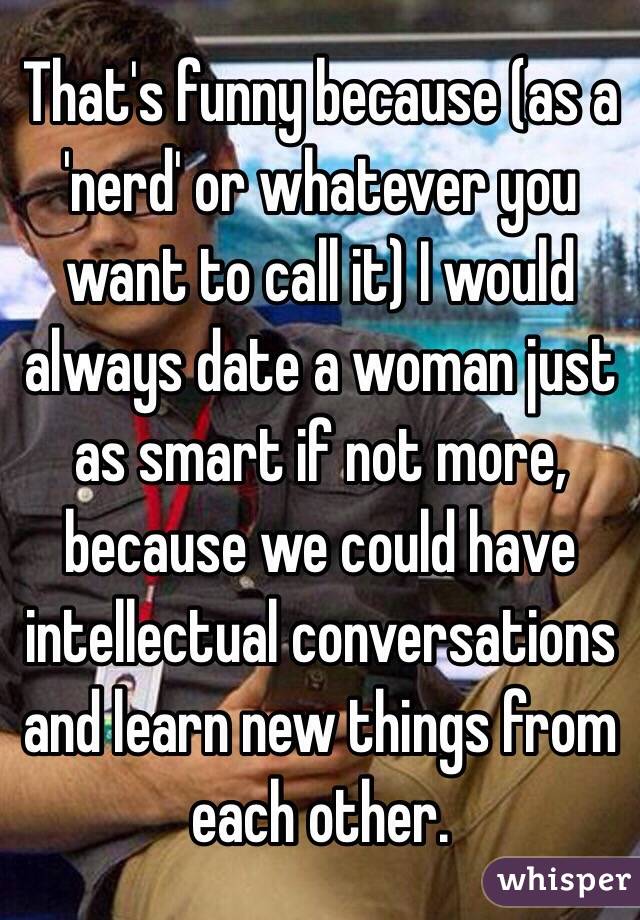 That's funny because (as a 'nerd' or whatever you want to call it) I would always date a woman just as smart if not more, because we could have intellectual conversations and learn new things from each other.