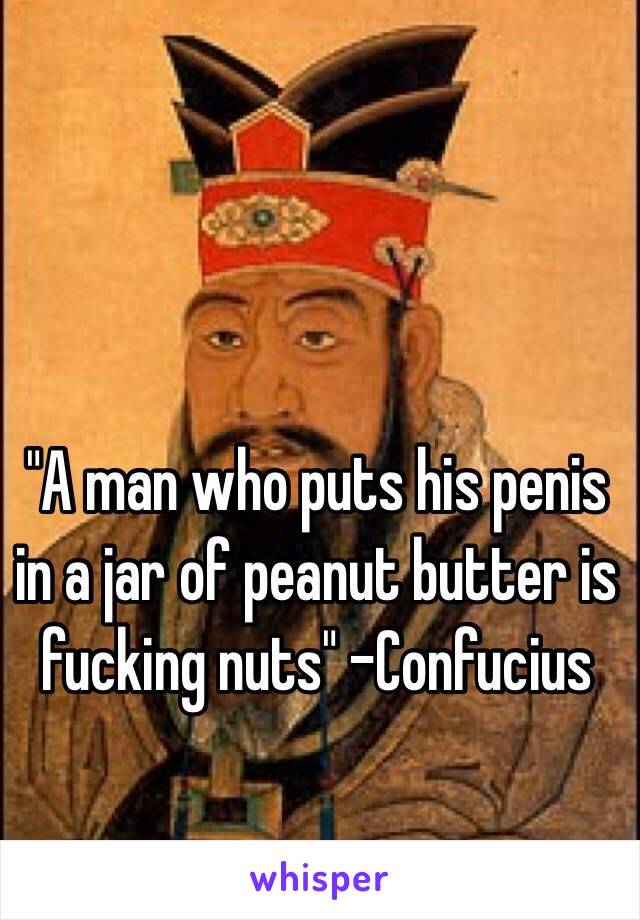 "A man who puts his penis in a jar of peanut butter is fucking nuts" -Confucius 