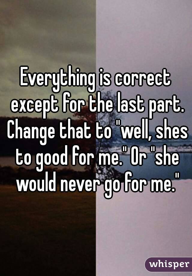 Everything is correct except for the last part. Change that to "well, shes to good for me." Or "she would never go for me."