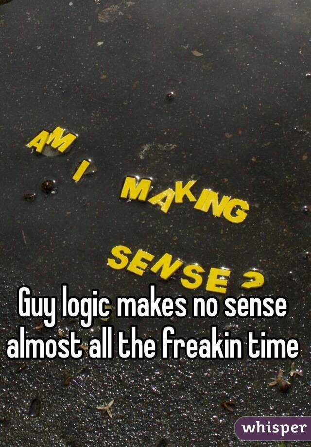 Guy logic makes no sense almost all the freakin time 