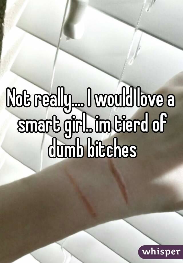 Not really.... I would love a smart girl.. im tierd of dumb bitches