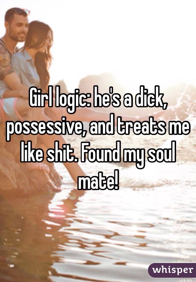 Girl logic: he's a dick, possessive, and treats me like shit. Found my soul mate!