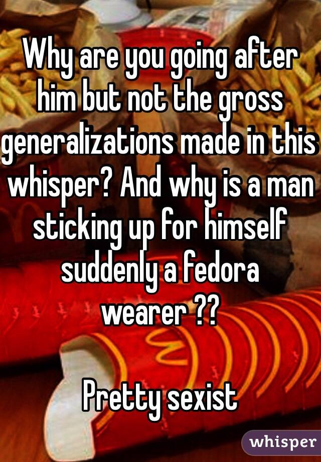 Why are you going after him but not the gross generalizations made in this whisper? And why is a man sticking up for himself suddenly a fedora wearer ??

Pretty sexist