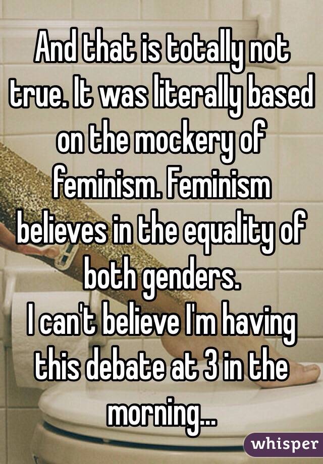 And that is totally not true. It was literally based on the mockery of feminism. Feminism believes in the equality of both genders.
I can't believe I'm having this debate at 3 in the morning...