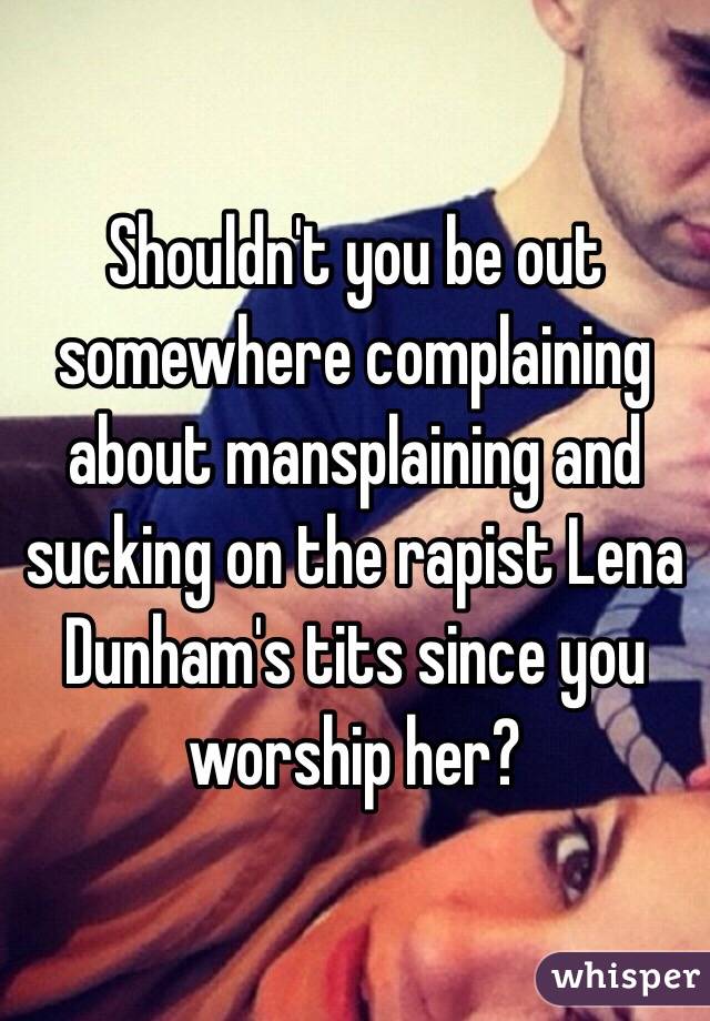 Shouldn't you be out somewhere complaining about mansplaining and sucking on the rapist Lena Dunham's tits since you worship her?