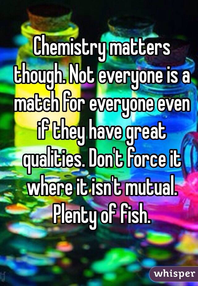 Chemistry matters though. Not everyone is a match for everyone even if they have great qualities. Don't force it where it isn't mutual. Plenty of fish.