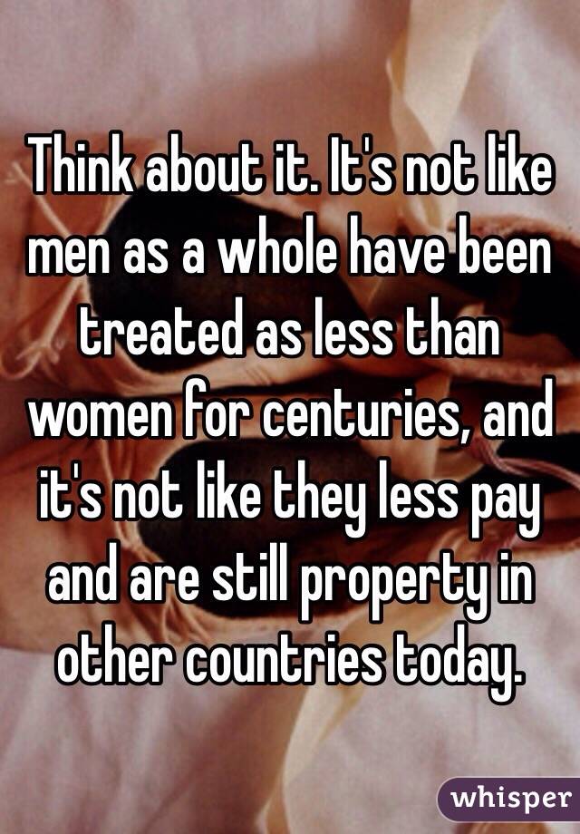 Think about it. It's not like men as a whole have been treated as less than women for centuries, and it's not like they less pay and are still property in other countries today.