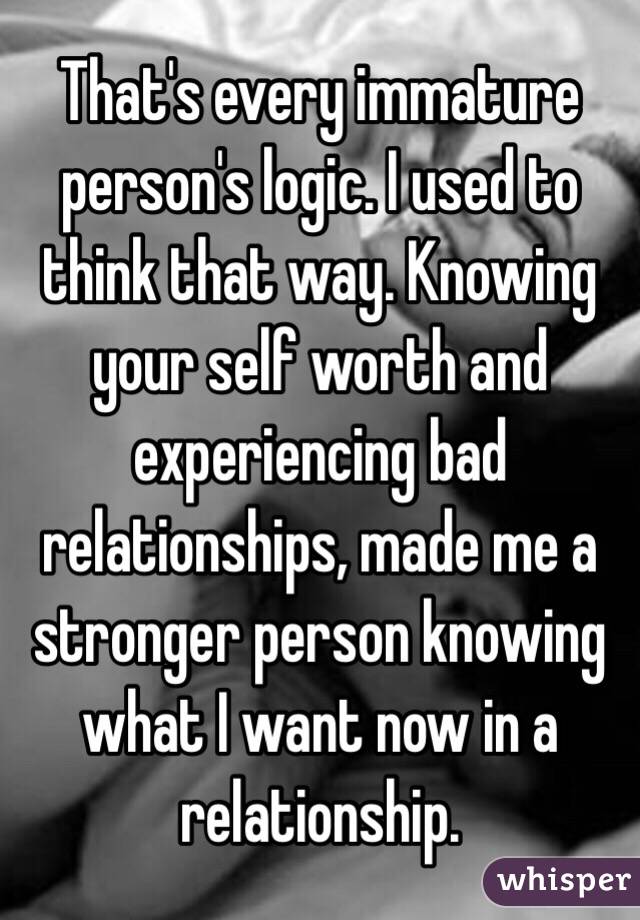 That's every immature person's logic. I used to think that way. Knowing your self worth and experiencing bad relationships, made me a stronger person knowing what I want now in a relationship. 