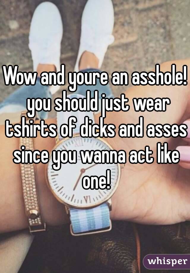 Wow and youre an asshole!  you should just wear tshirts of dicks and asses since you wanna act like one!