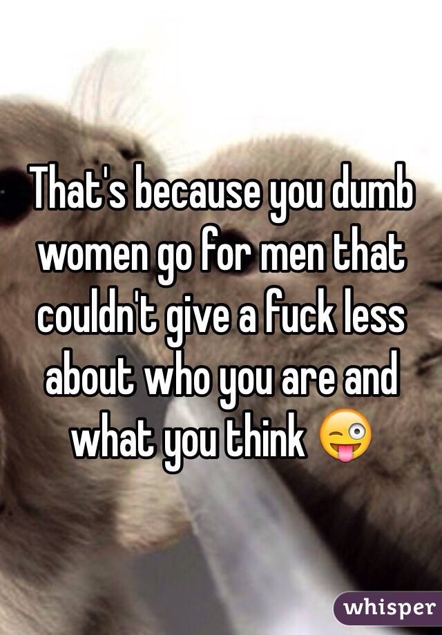 That's because you dumb women go for men that couldn't give a fuck less about who you are and what you think 😜