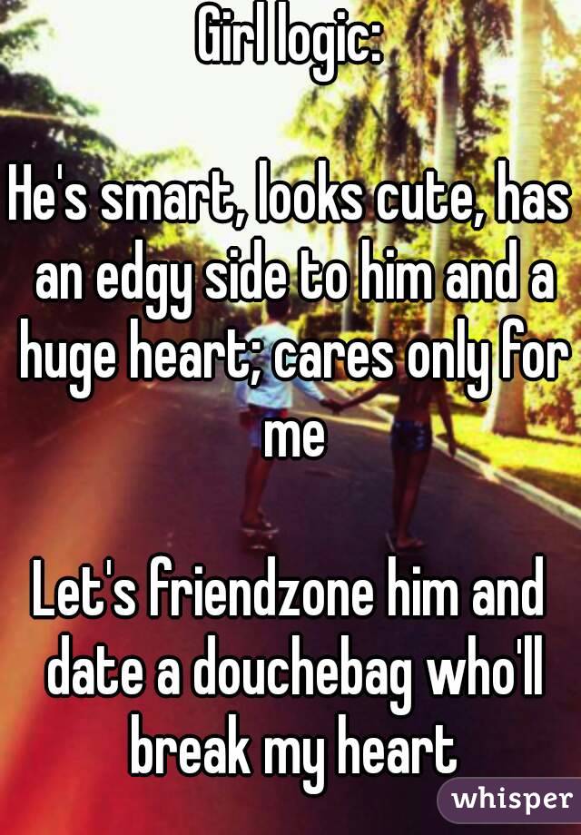 Girl logic:

He's smart, looks cute, has an edgy side to him and a huge heart; cares only for me

Let's friendzone him and date a douchebag who'll break my heart