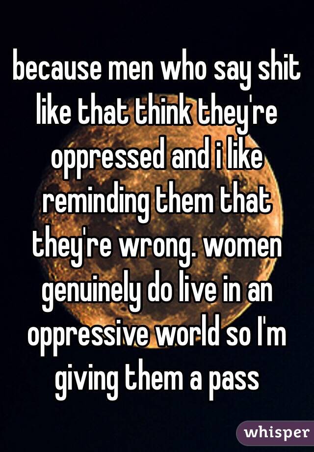 because men who say shit like that think they're oppressed and i like reminding them that they're wrong. women genuinely do live in an oppressive world so I'm giving them a pass