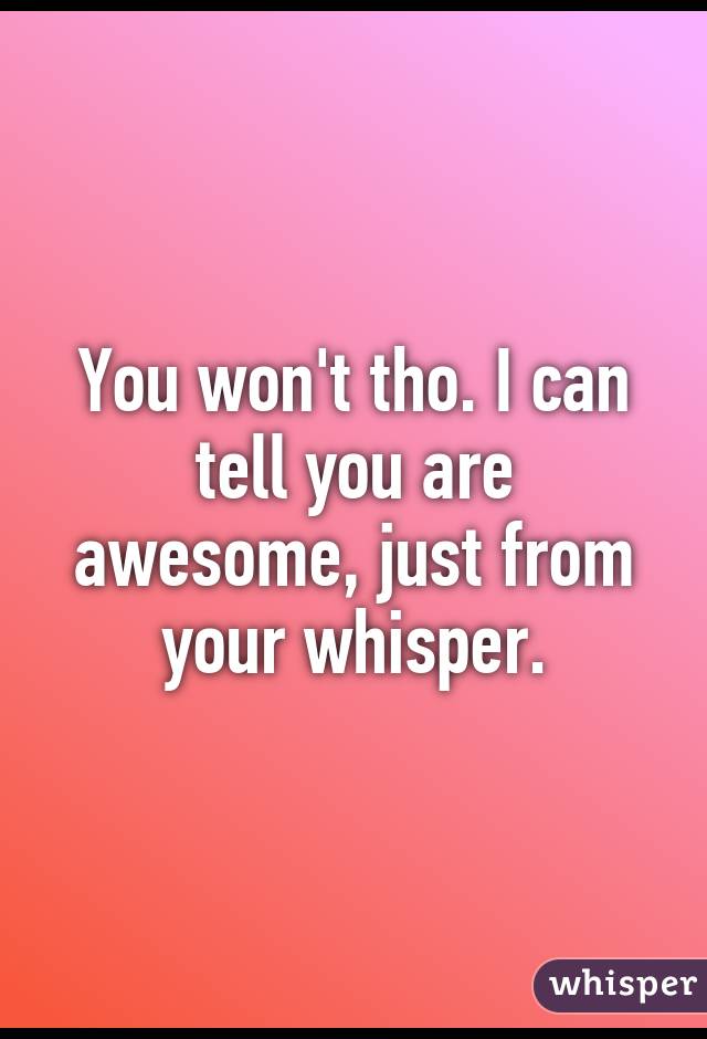 You won't tho. I can tell you are awesome, just from your whisper.