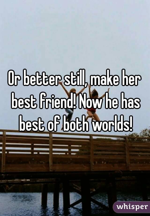 Or better still, make her best friend! Now he has best of both worlds!