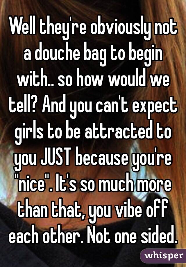 Well they're obviously not a douche bag to begin with.. so how would we tell? And you can't expect girls to be attracted to you JUST because you're "nice". It's so much more than that, you vibe off each other. Not one sided. 