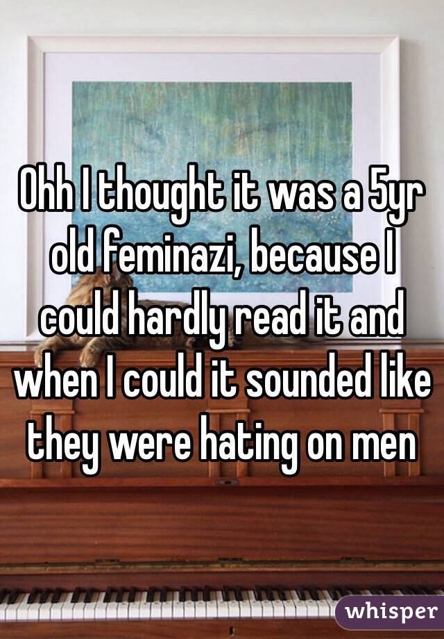 Ohh I thought it was a 5yr old feminazi, because I could hardly read it and when I could it sounded like they were hating on men