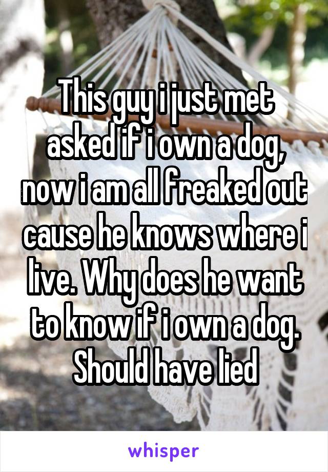 This guy i just met asked if i own a dog, now i am all freaked out cause he knows where i live. Why does he want to know if i own a dog. Should have lied