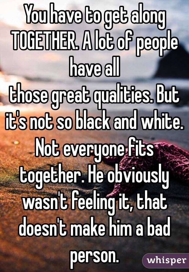 You have to get along TOGETHER. A lot of people have all
those great qualities. But it's not so black and white. Not everyone fits together. He obviously wasn't feeling it, that doesn't make him a bad person. 