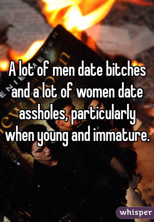 A lot of men date bitches and a lot of women date assholes, particularly when young and immature.
