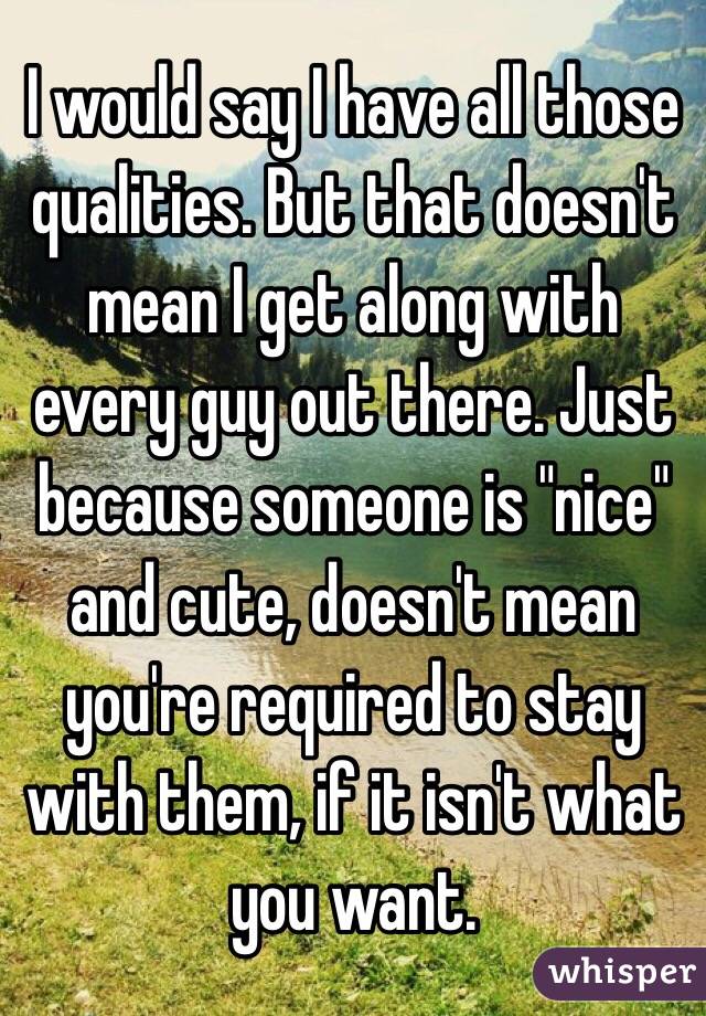 I would say I have all those qualities. But that doesn't mean I get along with every guy out there. Just because someone is "nice" and cute, doesn't mean you're required to stay with them, if it isn't what you want. 