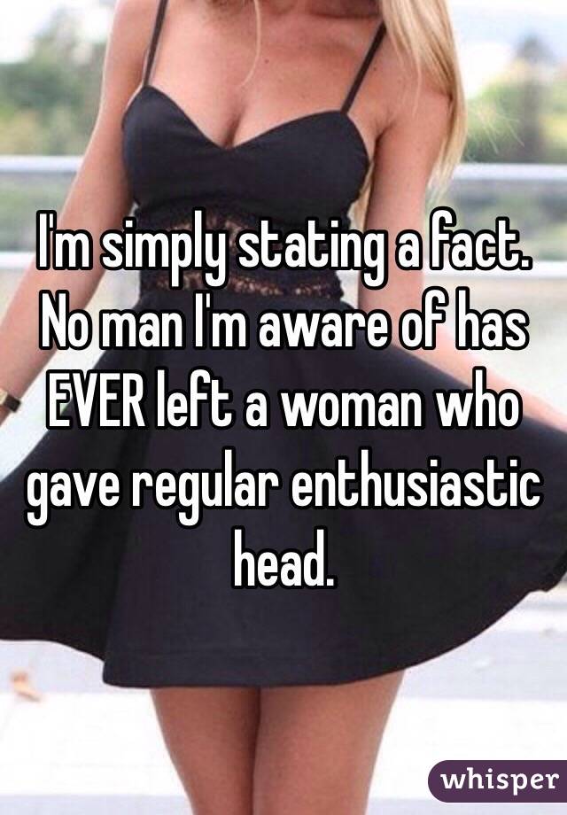 I'm simply stating a fact. No man I'm aware of has EVER left a woman who gave regular enthusiastic head.