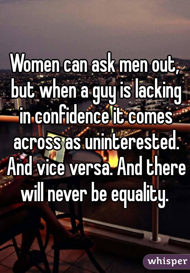 Women can ask men out, but when a guy is lacking in confidence it comes across as uninterested. And vice versa. And there will never be equality. 