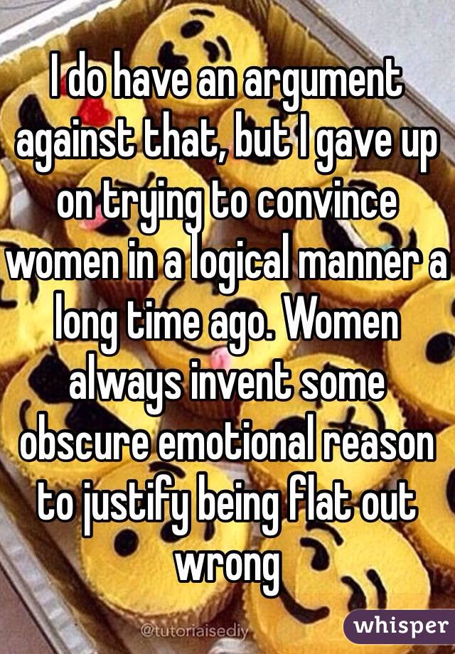 I do have an argument against that, but I gave up on trying to convince women in a logical manner a long time ago. Women always invent some obscure emotional reason to justify being flat out wrong