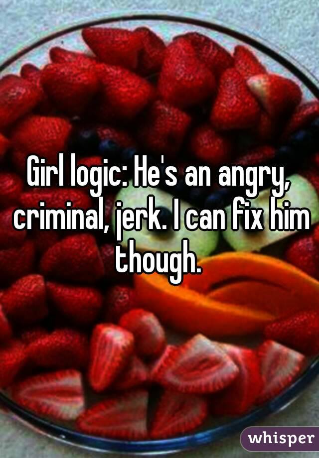 Girl logic: He's an angry, criminal, jerk. I can fix him though. 