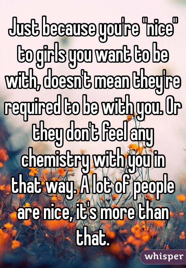 Just because you're "nice"
to girls you want to be with, doesn't mean they're required to be with you. Or they don't feel any chemistry with you in that way. A lot of people are nice, it's more than that. 
