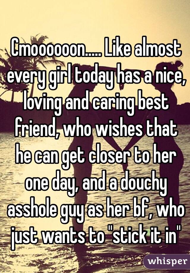 Cmoooooon..... Like almost every girl today has a nice, loving and caring best friend, who wishes that he can get closer to her one day, and a douchy asshole guy as her bf, who just wants to "stick it in" 