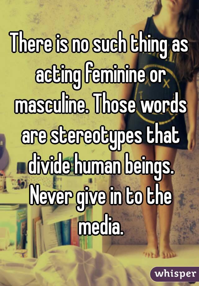 There is no such thing as acting feminine or masculine. Those words are stereotypes that divide human beings. Never give in to the media.
