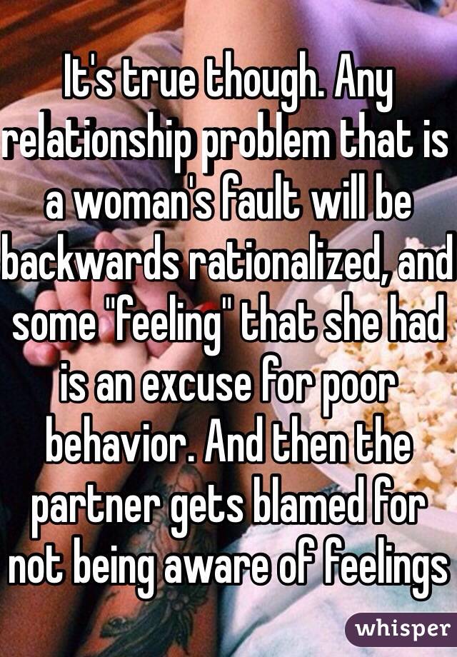 It's true though. Any relationship problem that is a woman's fault will be backwards rationalized, and some "feeling" that she had is an excuse for poor behavior. And then the partner gets blamed for not being aware of feelings