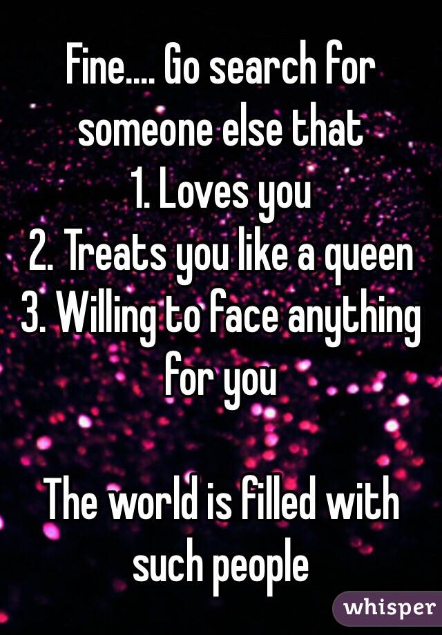 Fine.... Go search for someone else that 
1. Loves you
2. Treats you like a queen
3. Willing to face anything for you

The world is filled with such people 