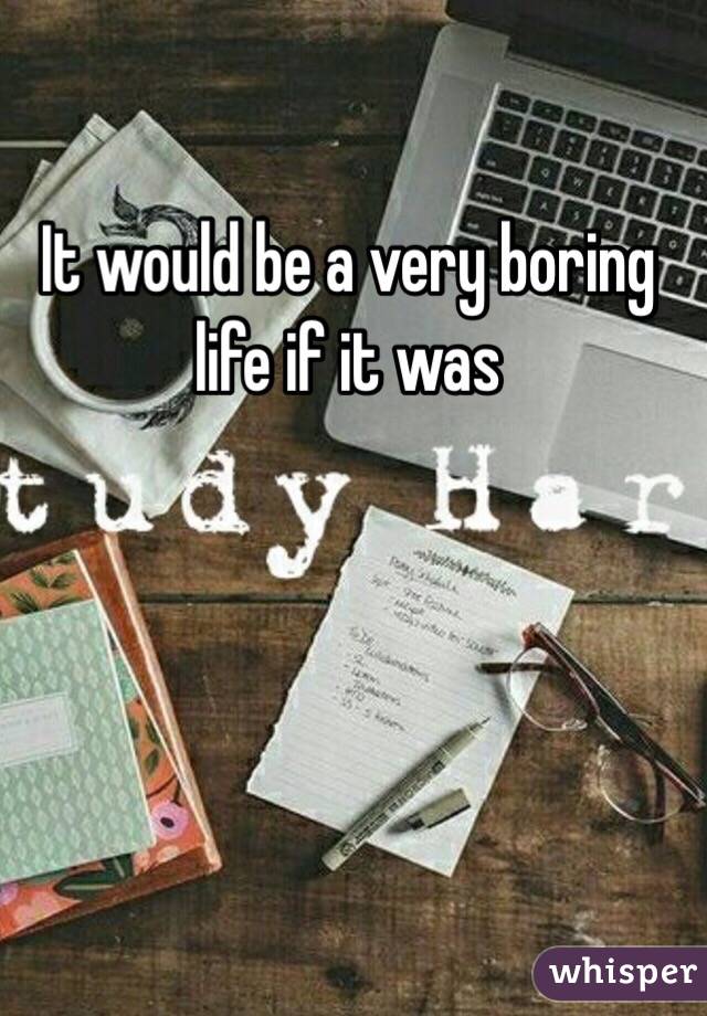 It would be a very boring life if it was