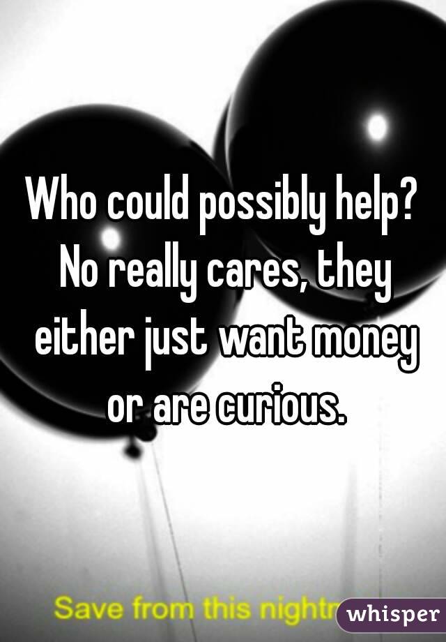 Who could possibly help? No really cares, they either just want money or are curious.