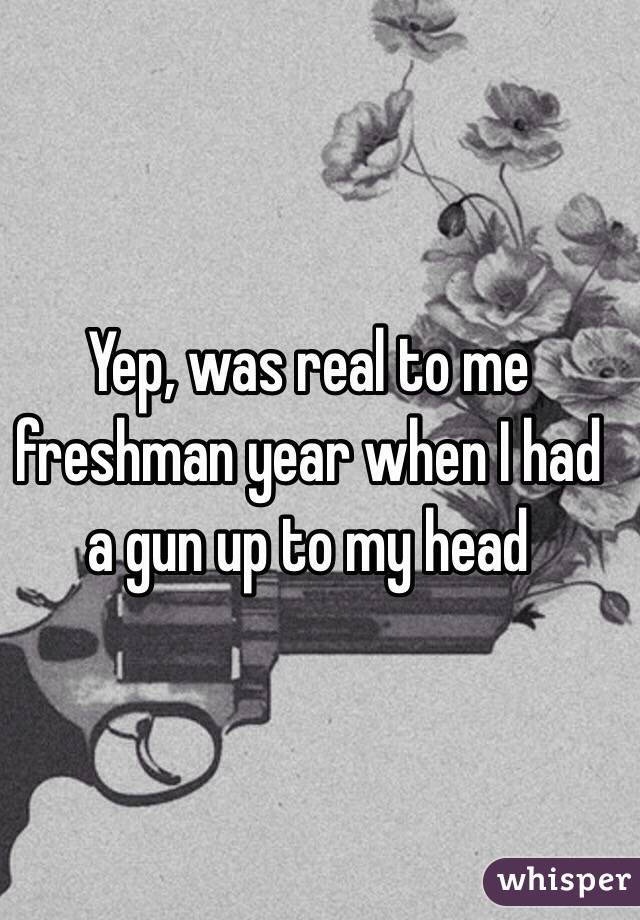 Yep, was real to me freshman year when I had a gun up to my head