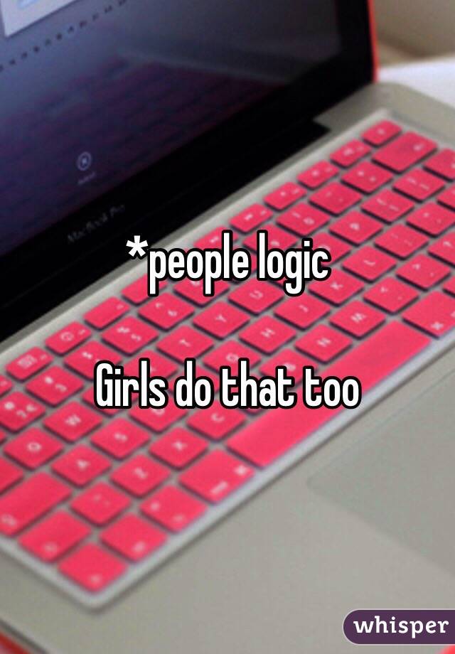 *people logic

Girls do that too