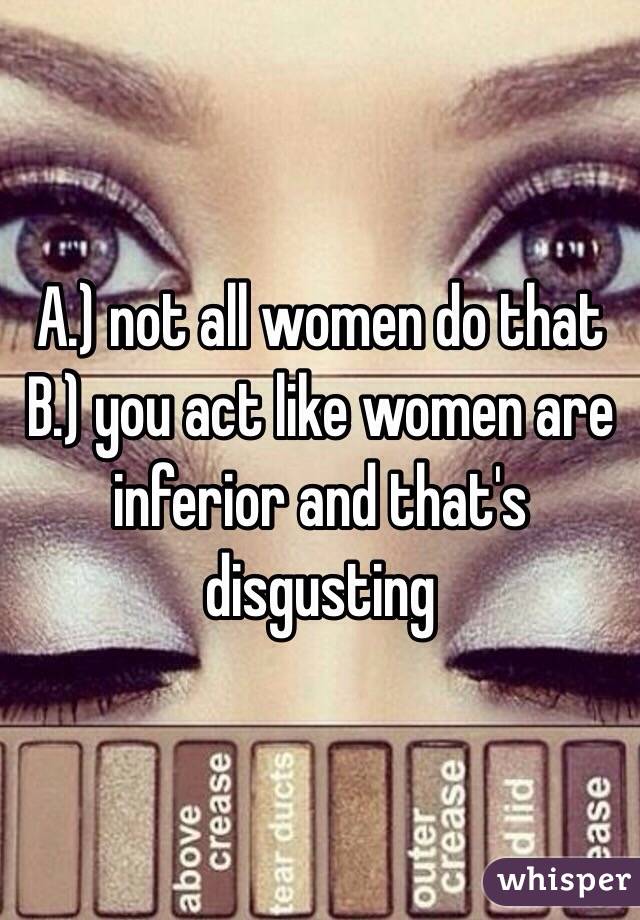 A.) not all women do that B.) you act like women are inferior and that's disgusting 