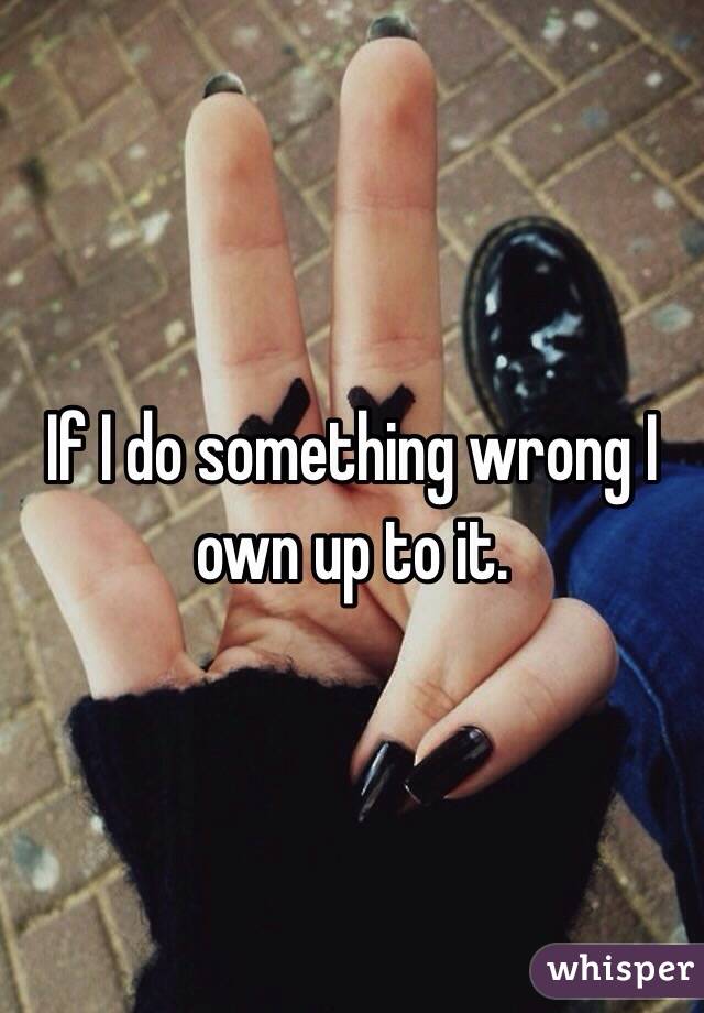 If I do something wrong I own up to it. 