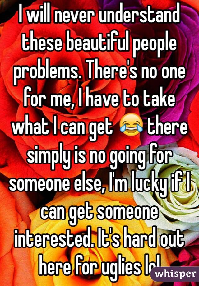 I will never understand these beautiful people problems. There's no one for me, I have to take what I can get 😂 there simply is no going for someone else, I'm lucky if I can get someone interested. It's hard out here for uglies lol