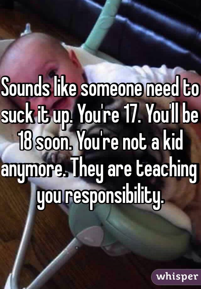 Sounds like someone need to suck it up. You're 17. You'll be 18 soon. You're not a kid anymore. They are teaching you responsibility. 