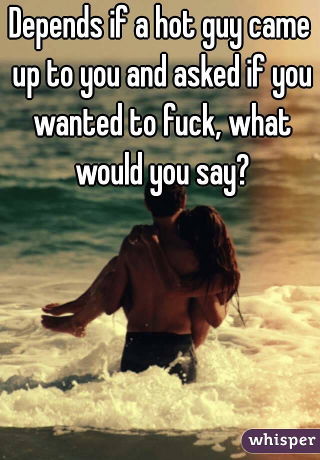 Depends if a hot guy came up to you and asked if you wanted to fuck, what would you say?