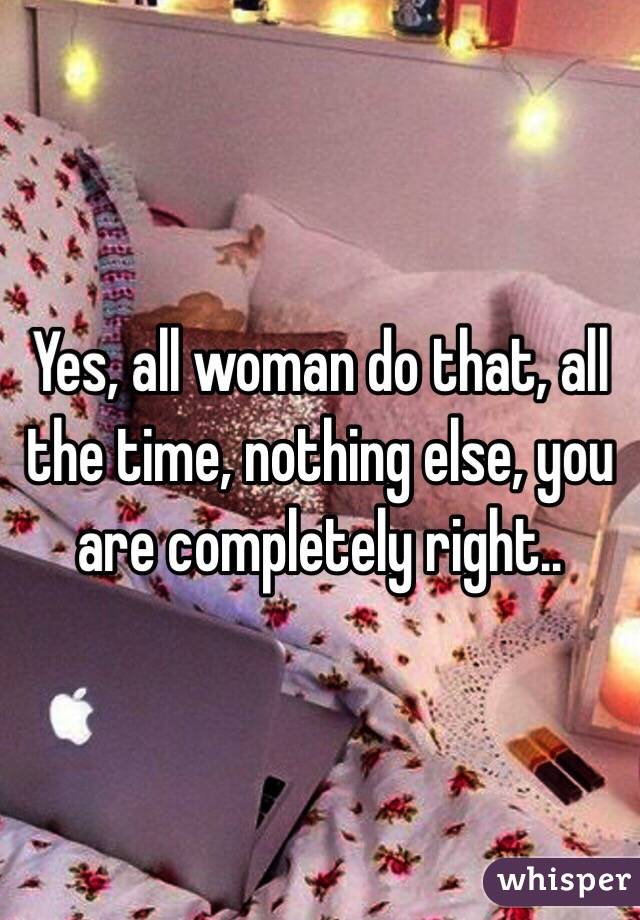 Yes, all woman do that, all the time, nothing else, you are completely right..