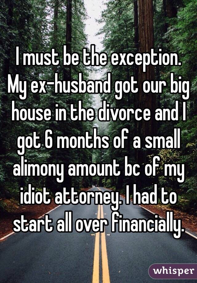 I must be the exception. My ex-husband got our big house in the divorce and I got 6 months of a small alimony amount bc of my idiot attorney. I had to start all over financially. 