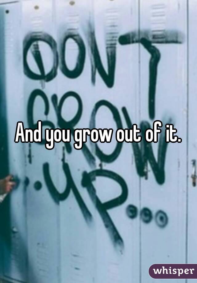 And you grow out of it.