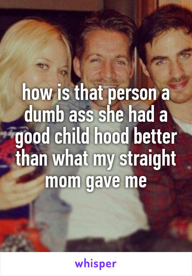 how is that person a dumb ass she had a good child hood better than what my straight mom gave me